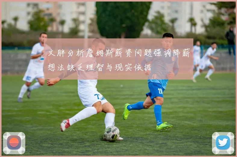 文胖分析詹姆斯薪资问题强调降薪想法缺乏理智与现实依据