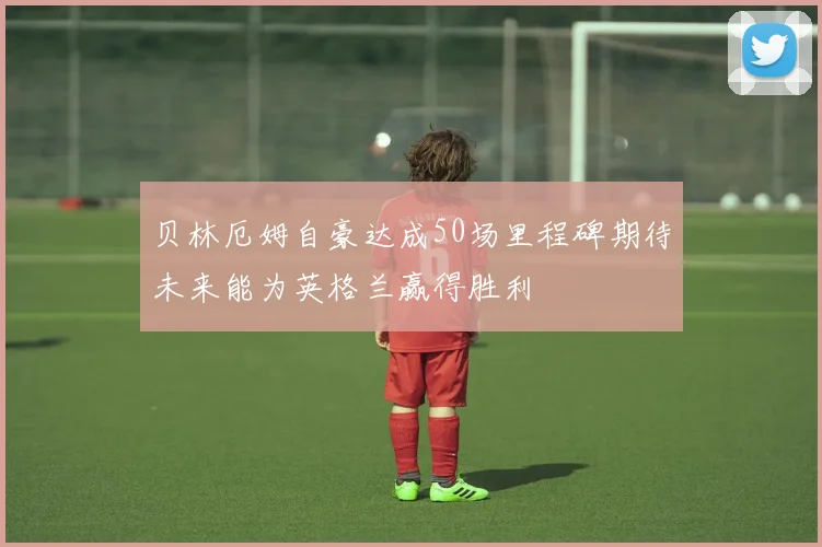 贝林厄姆自豪达成50场里程碑期待未来能为英格兰赢得胜利