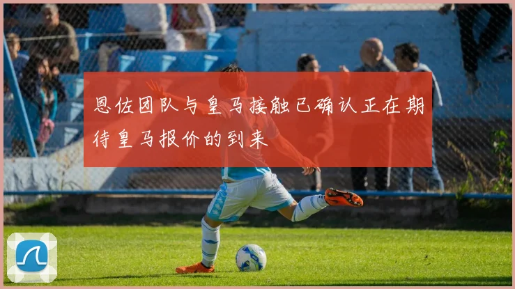 恩佐团队与皇马接触已确认正在期待皇马报价的到来