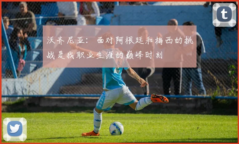 沃齐尼亚：面对阿根廷和梅西的挑战是我职业生涯的巅峰时刻