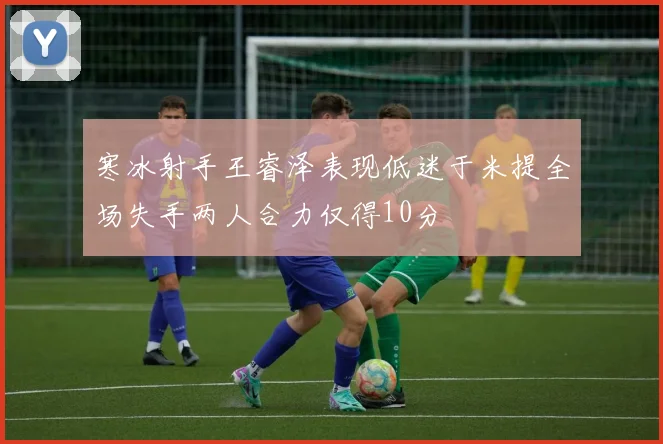 寒冰射手王睿泽表现低迷于米提全场失手两人合力仅得10分