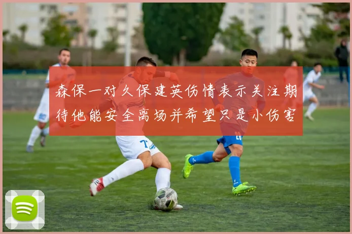 森保一对久保建英伤情表示关注期待他能安全离场并希望只是小伤害