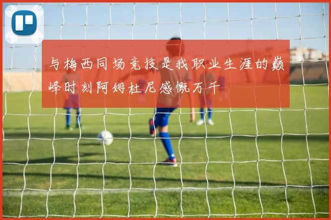 与梅西同场竞技是我职业生涯的巅峰时刻阿姆杜尼感慨万千