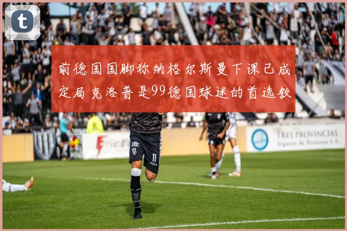 前德国国脚称纳格尔斯曼下课已成定局克洛普是99德国球迷的首选教练