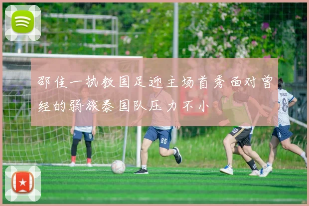 邵佳一执教国足迎主场首秀面对曾经的弱旅泰国队压力不小