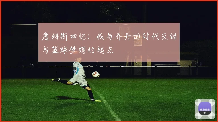 詹姆斯回忆：我与乔丹的时代交错与篮球梦想的起点