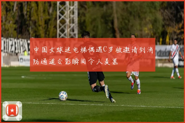 中国女球迷电梯偶遇C罗被邀请到消防通道合影瞬间令人羡慕