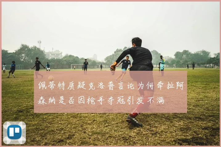 佩蒂特质疑克洛普言论为何牵扯阿森纳是否因枪手夺冠引发不满