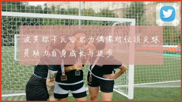 波罗称卡瓦哈尔为偶像对位顶尖球员助力自身成长与进步