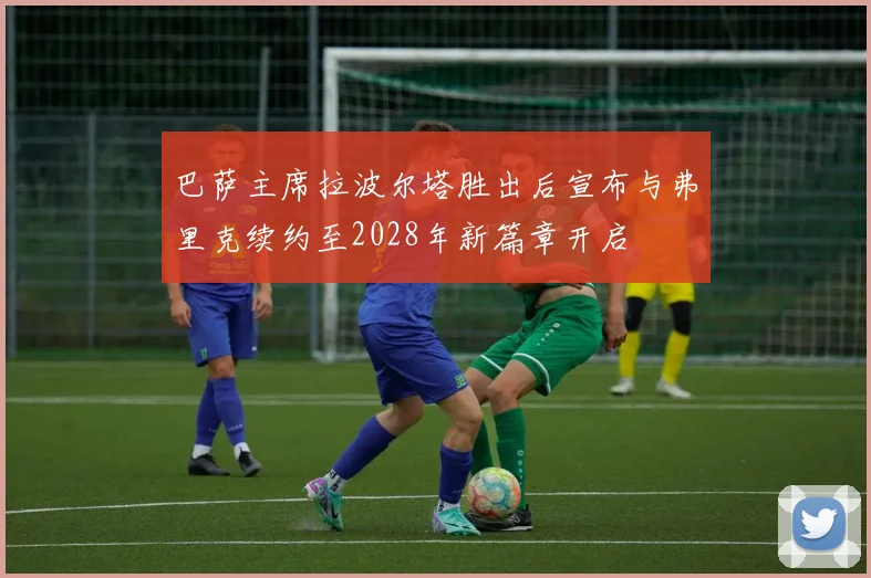 巴萨主席拉波尔塔胜出后宣布与弗里克续约至2028年新篇章开启
