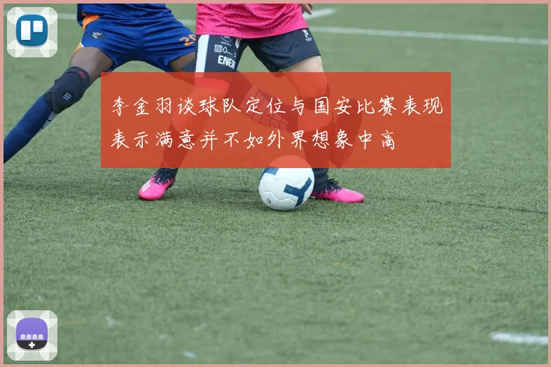 李金羽谈球队定位与国安比赛表现表示满意并不如外界想象中高