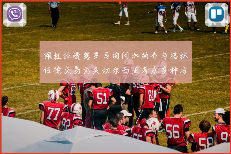 佩杜拉透露罗马询问加纳乔与格林伍德交易无关切尔西正考虑多种方案