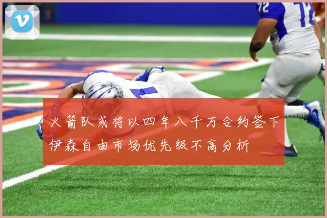 火箭队或将以四年八千万合约签下伊森自由市场优先级不高分析