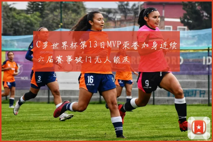 C罗世界杯第13日MVP荣誉加身连续六届赛事破门无人能及