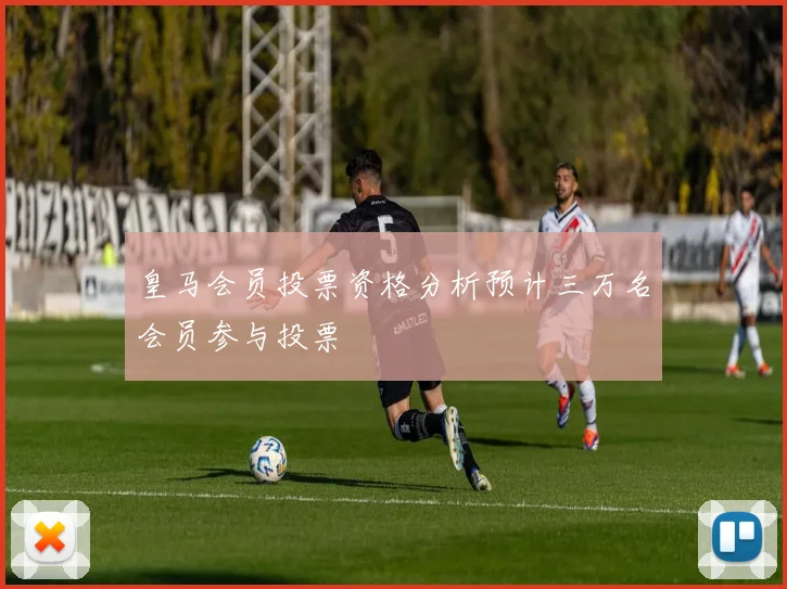 皇马会员投票资格分析预计三万名会员参与投票