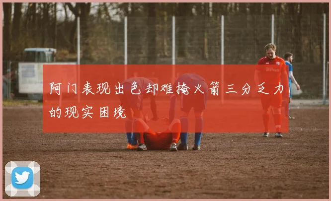 阿门表现出色却难掩火箭三分乏力的现实困境